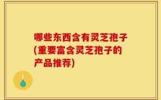 哪些东西含有灵芝孢子(重要富含灵芝孢子的产品推荐)