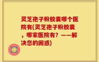 灵芝孢子粉胶囊哪个医院有(灵芝孢子粉胶囊，哪家医院有？——解决您的困惑)