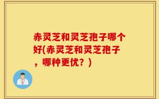 赤灵芝和灵芝孢子哪个好(赤灵芝和灵芝孢子，哪种更优？)