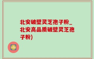 北安破壁灵芝孢子粉_北安高品质破壁灵芝孢子粉)