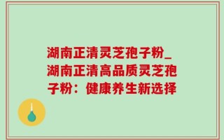 湖南正清灵芝孢子粉_湖南正清高品质灵芝孢子粉：健康养生新选择