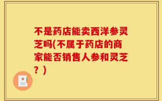 不是药店能卖西洋参灵芝吗(不属于药店的商家能否销售人参和灵芝？)
