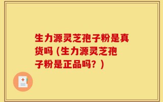 生力源灵芝孢子粉是真货吗 (生力源灵芝孢子粉是正品吗？)