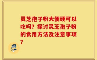 灵芝孢子粉大便硬可以吃吗？探讨灵芝孢子粉的食用方法及注意事项？