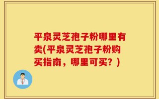 平泉灵芝孢子粉哪里有卖(平泉灵芝孢子粉购买指南，哪里可买？)