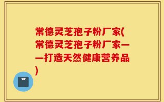 常德灵芝孢子粉厂家(常德灵芝孢子粉厂家——打造天然健康营养品)