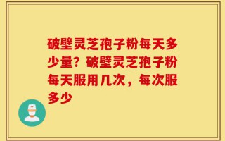 破壁灵芝孢子粉每天多少量？破壁灵芝孢子粉每天服用几次，每次服多少
