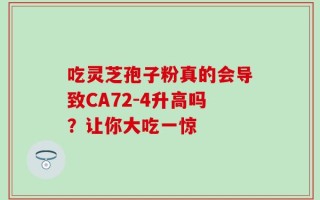 吃灵芝孢子粉真的会导致CA72-4升高吗？让你大吃一惊