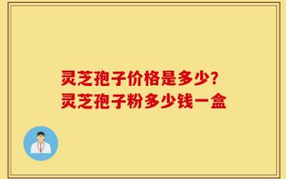 灵芝孢子价格是多少？灵芝孢子粉多少钱一盒