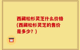 西藏松杉灵芝什么价格(西藏松杉灵芝的售价是多少？)
