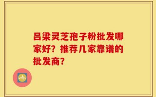 吕梁灵芝孢子粉批发哪家好？推荐几家靠谱的批发商？