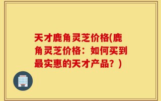 天才鹿角灵芝价格(鹿角灵芝价格：如何买到最实惠的天才产品？)