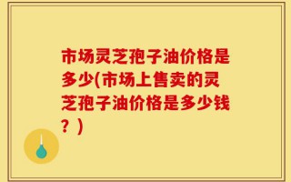 市场灵芝孢子油价格是多少(市场上售卖的灵芝孢子油价格是多少钱？)