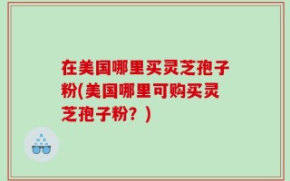 在美国哪里买灵芝孢子粉(美国哪里可购买灵芝孢子粉？)