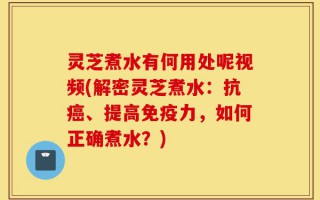灵芝煮水有何用处呢视频(解密灵芝煮水：抗癌、提高免疫力，如何正确煮水？)