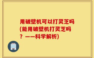 用破壁机可以打灵芝吗(能用破壁机打灵芝吗？——科学解析)