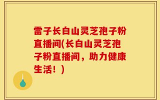 雷子长白山灵芝孢子粉直播间(长白山灵芝孢子粉直播间，助力健康生活！)