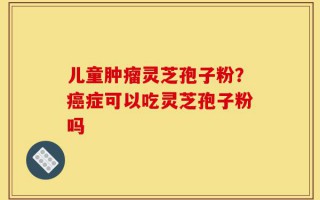 儿童肿瘤灵芝孢子粉？癌症可以吃灵芝孢子粉吗