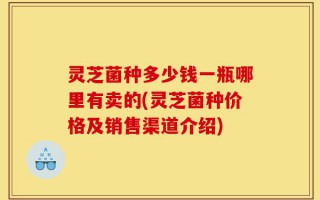 灵芝菌种多少钱一瓶哪里有卖的(灵芝菌种价格及销售渠道介绍)