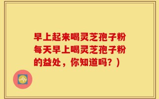 早上起来喝灵芝孢子粉每天早上喝灵芝孢子粉的益处，你知道吗？)