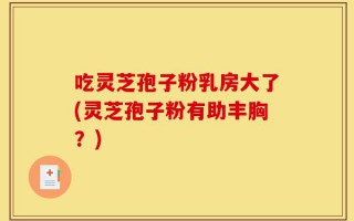 吃灵芝孢子粉乳房大了(灵芝孢子粉有助丰胸？)