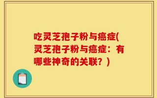 吃灵芝孢子粉与癌症(灵芝孢子粉与癌症：有哪些神奇的关联？)