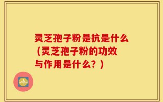 灵芝孢子粉是抗是什么 (灵芝孢子粉的功效与作用是什么？)