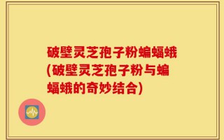 破壁灵芝孢子粉蝙蝠蛾(破壁灵芝孢子粉与蝙蝠蛾的奇妙结合)