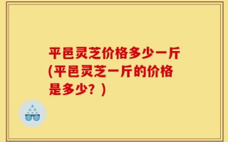 平邑灵芝价格多少一斤(平邑灵芝一斤的价格是多少？)
