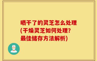 晒干了的灵芝怎么处理(干燥灵芝如何处理？最佳储存方法解析)