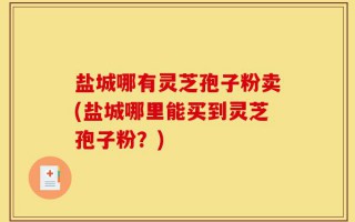 盐城哪有灵芝孢子粉卖(盐城哪里能买到灵芝孢子粉？)