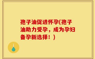 孢子油促进怀孕(孢子油助力受孕，成为孕妇备孕新选择！)
