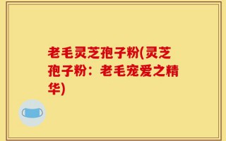 老毛灵芝孢子粉(灵芝孢子粉：老毛宠爱之精华)