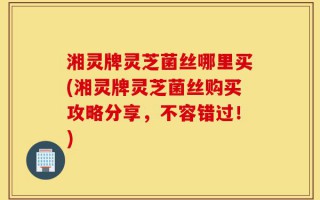 湘灵牌灵芝菌丝哪里买(湘灵牌灵芝菌丝购买攻略分享，不容错过！)