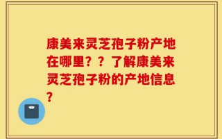 康美来灵芝孢子粉产地在哪里？？了解康美来灵芝孢子粉的产地信息？