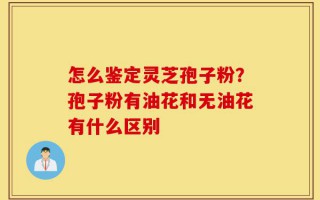 怎么鉴定灵芝孢子粉？孢子粉有油花和无油花有什么区别