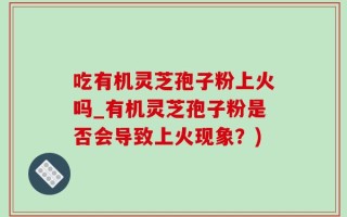 吃有机灵芝孢子粉上火吗_有机灵芝孢子粉是否会导致上火现象？)