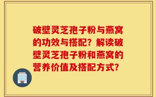 破壁灵芝孢子粉与燕窝的功效与搭配？解读破壁灵芝孢子粉和燕窝的营养价值及搭配方式？
