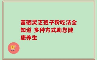 富硒灵芝孢子粉吃法全知道 多种方式助您健康养生