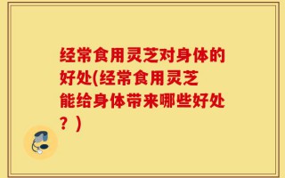 经常食用灵芝对身体的好处(经常食用灵芝 能给身体带来哪些好处？)