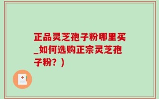 正品灵芝孢子粉哪里买_如何选购正宗灵芝孢子粉？)