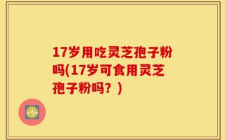 17岁用吃灵芝孢子粉吗(17岁可食用灵芝孢子粉吗？)