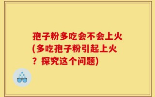 孢子粉多吃会不会上火(多吃孢子粉引起上火？探究这个问题)