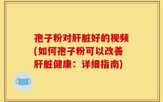 孢子粉对肝脏好的视频(如何孢子粉可以改善肝脏健康：详细指南)