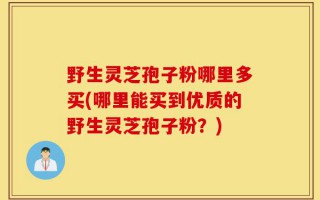野生灵芝孢子粉哪里多买(哪里能买到优质的野生灵芝孢子粉？)
