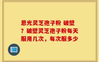 恩光灵芝孢子粉 破壁？破壁灵芝孢子粉每天服用几次，每次服多少