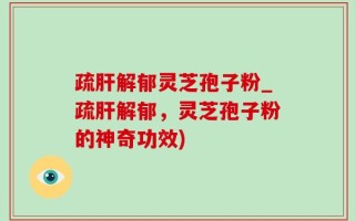 疏肝解郁灵芝孢子粉_疏肝解郁，灵芝孢子粉的神奇功效)