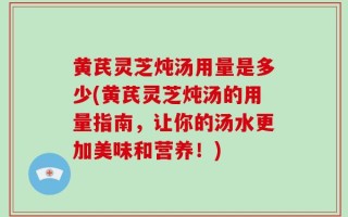 黄芪灵芝炖汤用量是多少(黄芪灵芝炖汤的用量指南，让你的汤水更加美味和营养！)