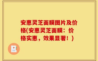 安惠灵芝面膜图片及价格(安惠灵芝面膜：价格实惠，效果显著！)
