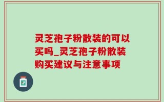 灵芝孢子粉散装的可以买吗_灵芝孢子粉散装购买建议与注意事项